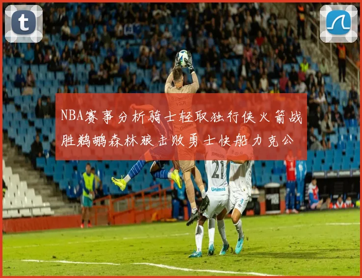 NBA赛事分析骑士轻取独行侠火箭战胜鹈鹕森林狼击败勇士快船力克公牛