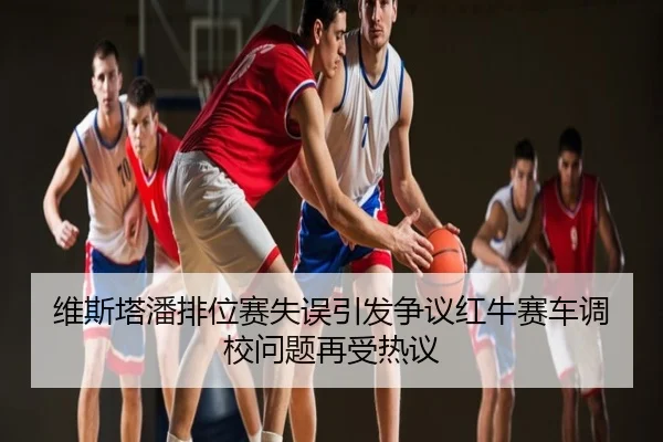 维斯塔潘排位赛失误引发争议红牛赛车调校问题再受热议