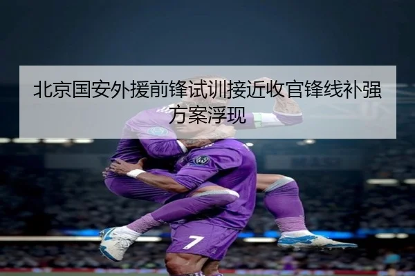 北京国安外援前锋试训接近收官锋线补强方案浮现